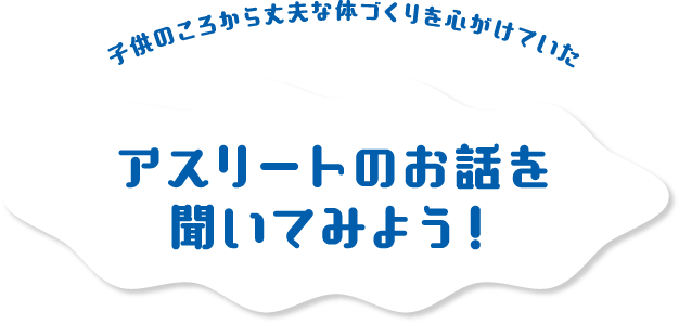 子供のころから丈夫な体づくりを心がけていた アスリートのお話を聞いてみよう！