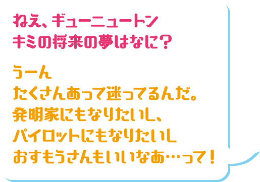 ねえ、ギューニュートンキミの将来の夢はなに？ うーんたくさんあって迷ってるんだ。発明家にもなりたいし、パイロットにもなりたいしおすもうさんもいいなあ…って！